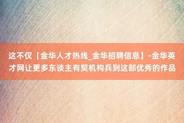 这不仅【金华人才热线_金华招聘信息】-金华英才网让更多东谈主有契机构兵到这部优秀的作品