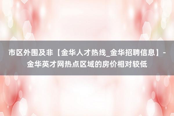 市区外围及非【金华人才热线_金华招聘信息】-金华英才网热点区域的房价相对较低