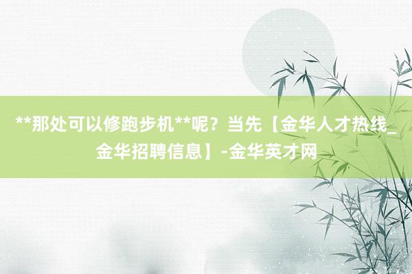 **那处可以修跑步机**呢？当先【金华人才热线_金华招聘信息】-金华英才网
